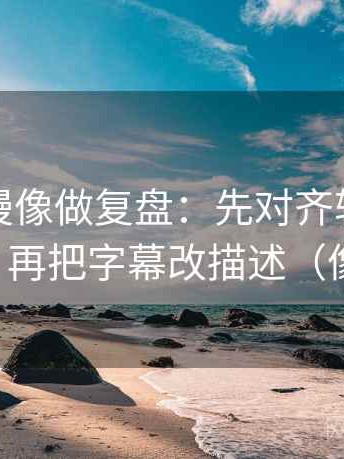 风车动漫像做复盘：先对齐轴线动起点了吗，再把字幕改描述（像做批注）