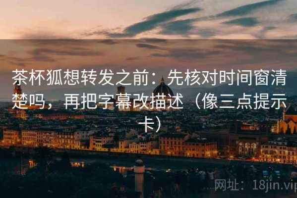 茶杯狐想转发之前：先核对时间窗清楚吗，再把字幕改描述（像三点提示卡）