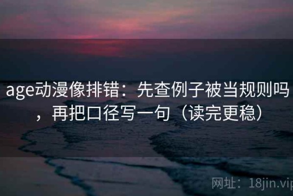 age动漫像排错：先查例子被当规则吗，再把口径写一句（读完更稳）