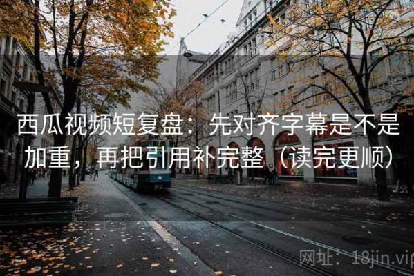 西瓜视频短复盘：先对齐字幕是不是加重，再把引用补完整（读完更顺）
