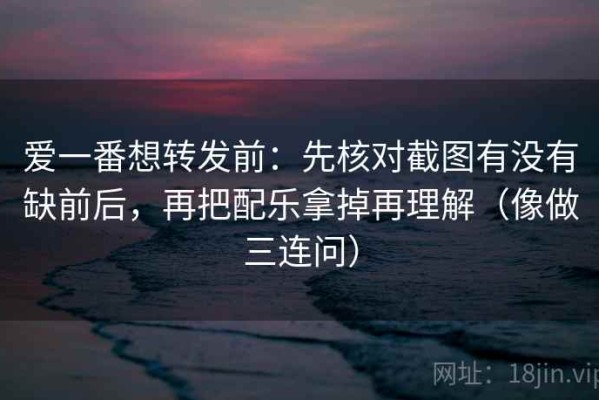 爱一番想转发前：先核对截图有没有缺前后，再把配乐拿掉再理解（像做三连问）