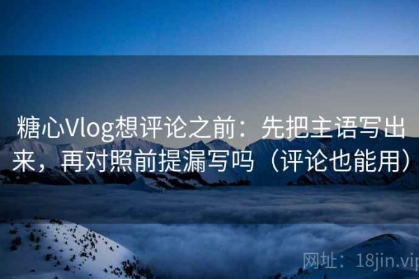 糖心Vlog想评论之前：先把主语写出来，再对照前提漏写吗（评论也能用）