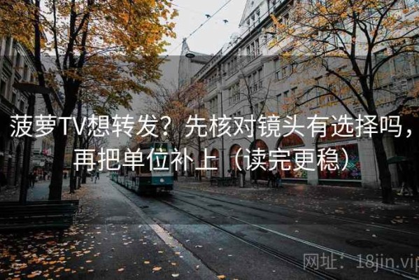 菠萝TV想转发？先核对镜头有选择吗，再把单位补上（读完更稳）