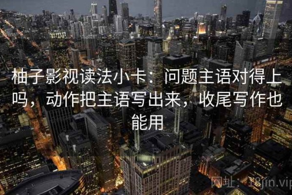 柚子影视读法小卡：问题主语对得上吗，动作把主语写出来，收尾写作也能用