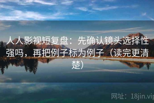 人人影视短复盘：先确认镜头选择性强吗，再把例子标为例子（读完更清楚）