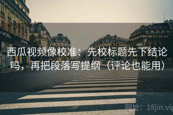 西瓜视频像校准：先校标题先下结论吗，再把段落写提纲（评论也能用）