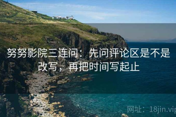 努努影院三连问：先问评论区是不是改写，再把时间写起止