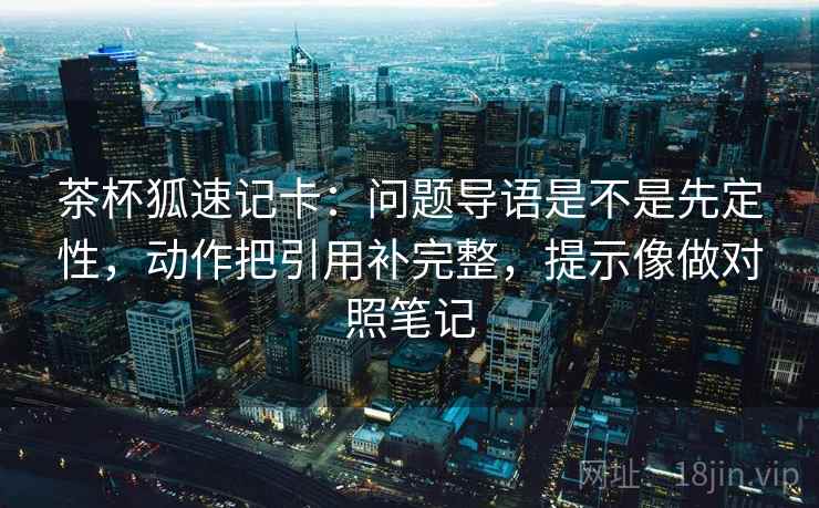 茶杯狐速记卡：问题导语是不是先定性，动作把引用补完整，提示像做对照笔记