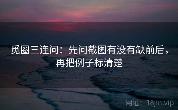 觅圈三连问：先问截图有没有缺前后，再把例子标清楚