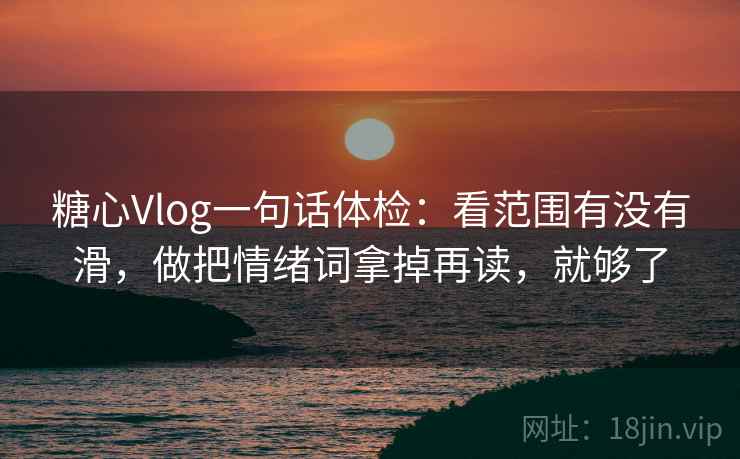 糖心Vlog一句话体检：看范围有没有滑，做把情绪词拿掉再读，就够了