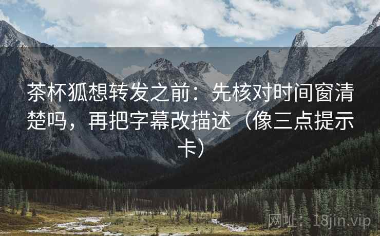 茶杯狐想转发之前：先核对时间窗清楚吗，再把字幕改描述（像三点提示卡）