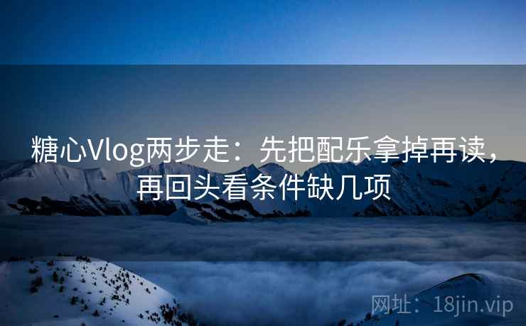 糖心Vlog两步走：先把配乐拿掉再读，再回头看条件缺几项