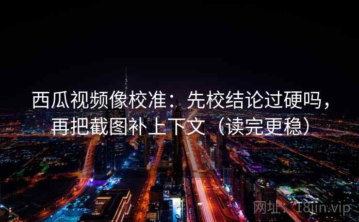 西瓜视频像校准：先校结论过硬吗，再把截图补上下文（读完更稳）