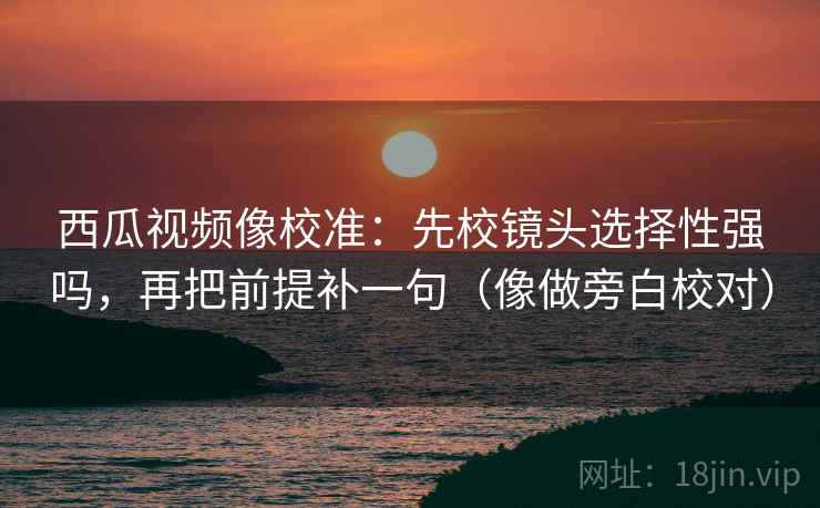 西瓜视频像校准：先校镜头选择性强吗，再把前提补一句（像做旁白校对）