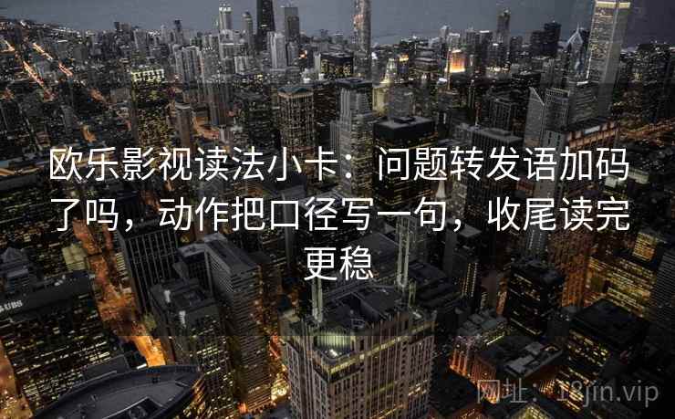 欧乐影视读法小卡：问题转发语加码了吗，动作把口径写一句，收尾读完更稳