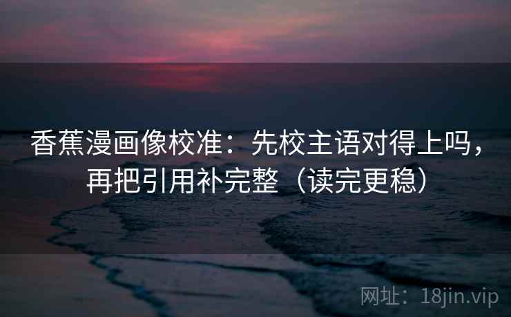 香蕉漫画像校准：先校主语对得上吗，再把引用补完整（读完更稳）