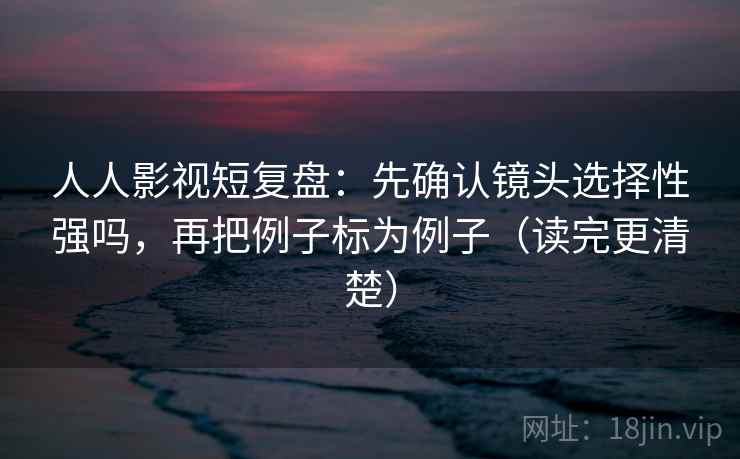 人人影视短复盘：先确认镜头选择性强吗，再把例子标为例子（读完更清楚）