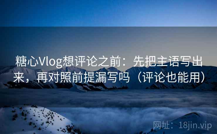 糖心Vlog想评论之前：先把主语写出来，再对照前提漏写吗（评论也能用）