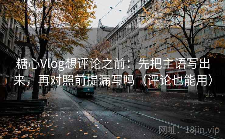 糖心Vlog想评论之前：先把主语写出来，再对照前提漏写吗（评论也能用）