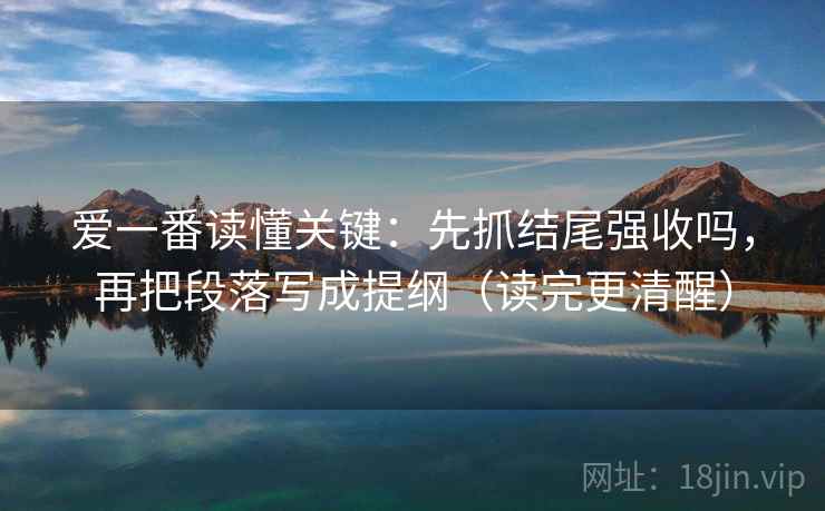 爱一番读懂关键：先抓结尾强收吗，再把段落写成提纲（读完更清醒）