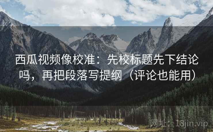 西瓜视频像校准：先校标题先下结论吗，再把段落写提纲（评论也能用）
