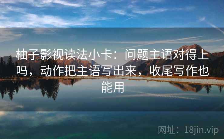 柚子影视读法小卡：问题主语对得上吗，动作把主语写出来，收尾写作也能用