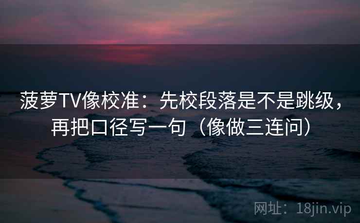 菠萝TV像校准：先校段落是不是跳级，再把口径写一句（像做三连问）