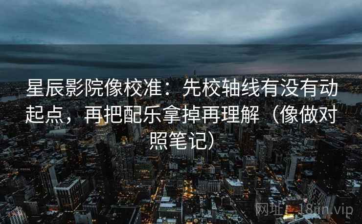 星辰影院像校准：先校轴线有没有动起点，再把配乐拿掉再理解（像做对照笔记）