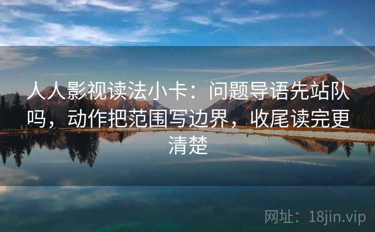 人人影视读法小卡：问题导语先站队吗，动作把范围写边界，收尾读完更清楚