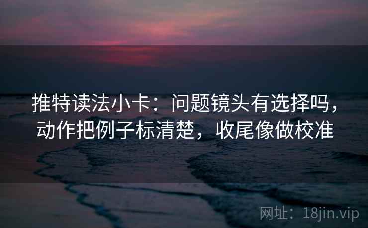 推特读法小卡：问题镜头有选择吗，动作把例子标清楚，收尾像做校准