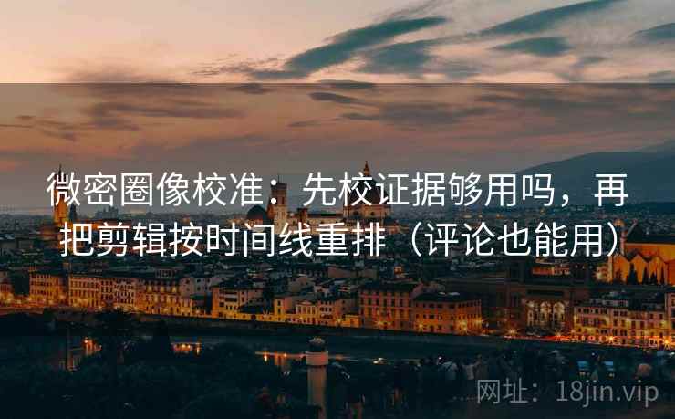 微密圈像校准：先校证据够用吗，再把剪辑按时间线重排（评论也能用）