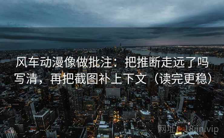 风车动漫像做批注：把推断走远了吗写清，再把截图补上下文（读完更稳）