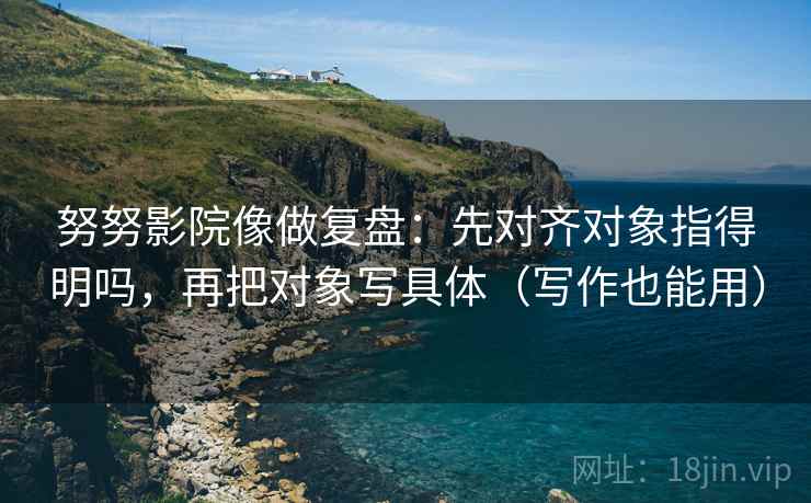 努努影院像做复盘：先对齐对象指得明吗，再把对象写具体（写作也能用）