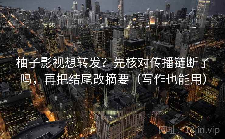 柚子影视想转发？先核对传播链断了吗，再把结尾改摘要（写作也能用）