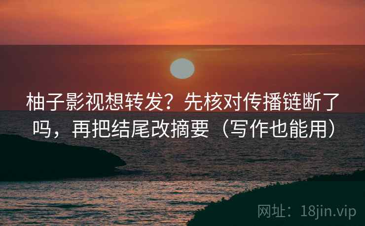 柚子影视想转发？先核对传播链断了吗，再把结尾改摘要（写作也能用）