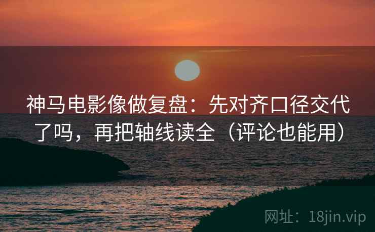 神马电影像做复盘：先对齐口径交代了吗，再把轴线读全（评论也能用）
