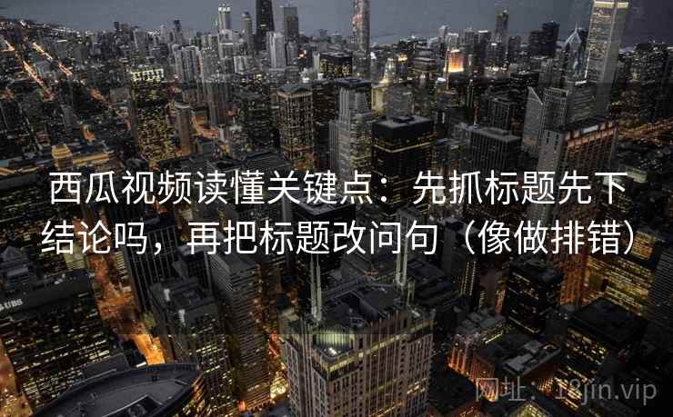 西瓜视频读懂关键点：先抓标题先下结论吗，再把标题改问句（像做排错）