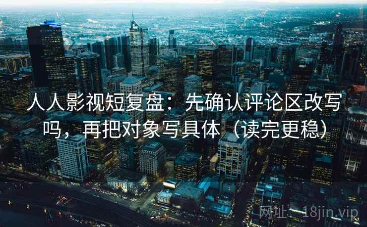 人人影视短复盘：先确认评论区改写吗，再把对象写具体（读完更稳）