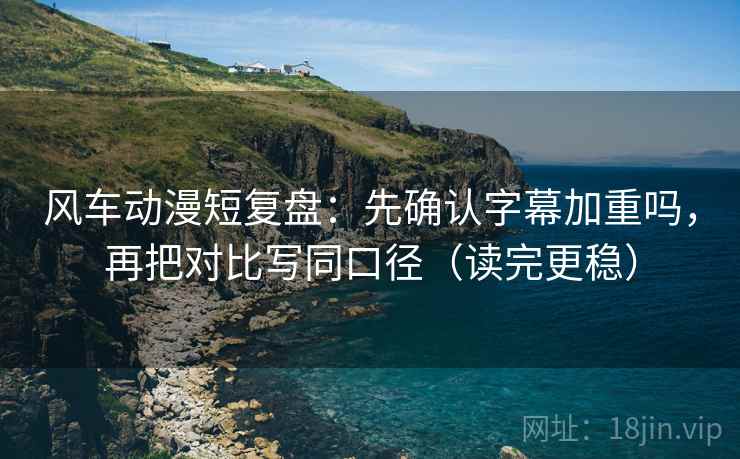 风车动漫短复盘：先确认字幕加重吗，再把对比写同口径（读完更稳）