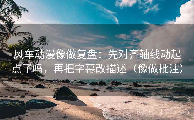 风车动漫像做复盘：先对齐轴线动起点了吗，再把字幕改描述（像做批注）