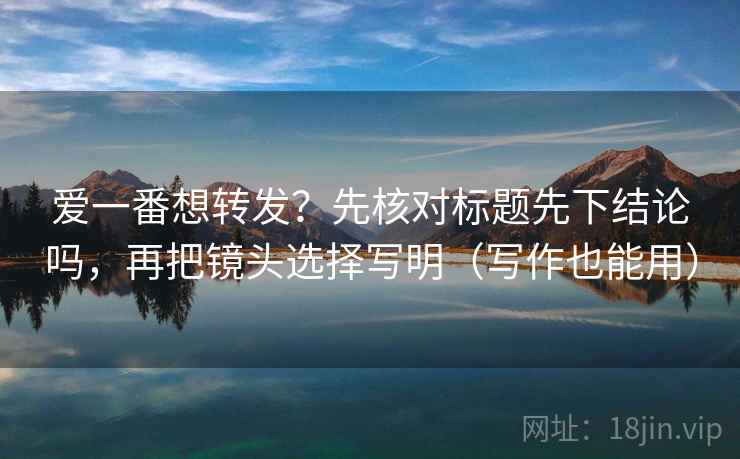 爱一番想转发？先核对标题先下结论吗，再把镜头选择写明（写作也能用）