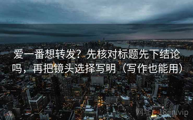 爱一番想转发？先核对标题先下结论吗，再把镜头选择写明（写作也能用）